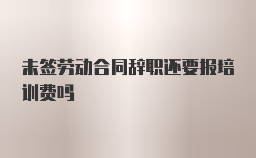 未签劳动合同辞职还要报培训费吗