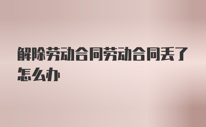 解除劳动合同劳动合同丢了怎么办