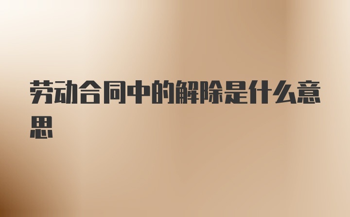 劳动合同中的解除是什么意思