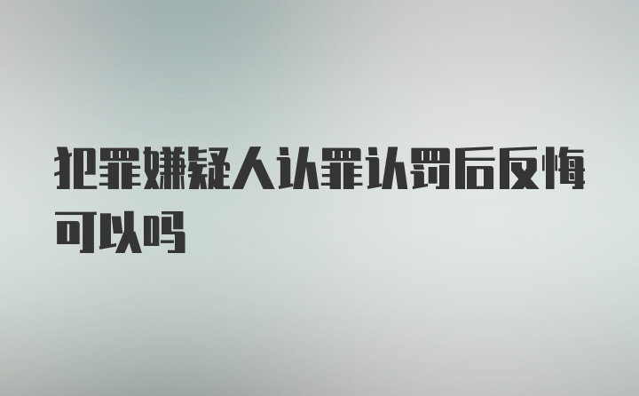 犯罪嫌疑人认罪认罚后反悔可以吗