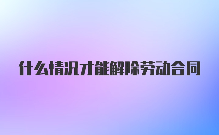 什么情况才能解除劳动合同