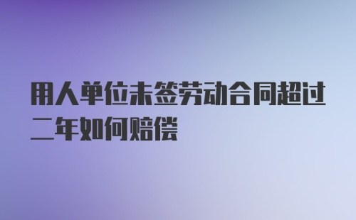 用人单位未签劳动合同超过二年如何赔偿