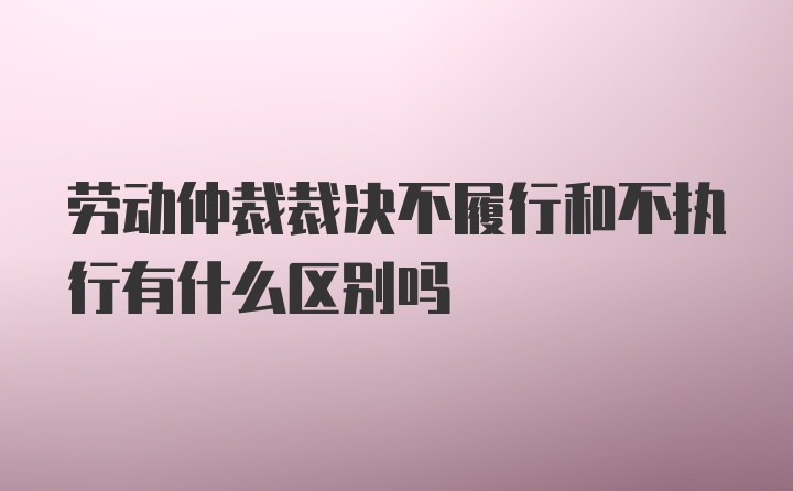 劳动仲裁裁决不履行和不执行有什么区别吗