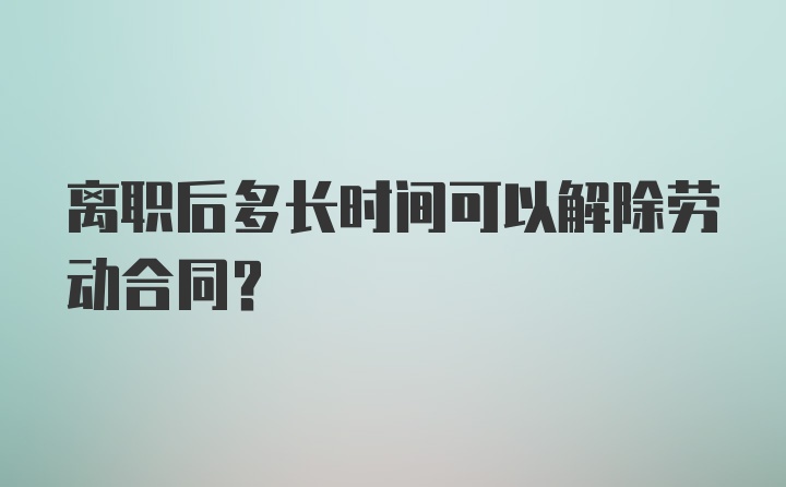 离职后多长时间可以解除劳动合同？