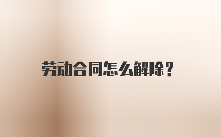 劳动合同怎么解除？