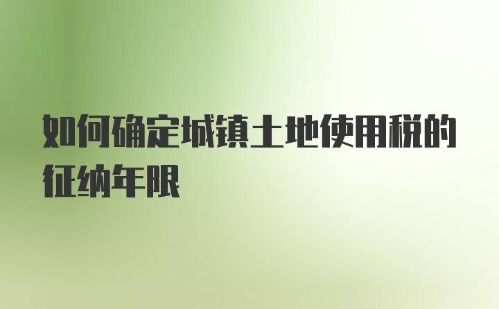 如何确定城镇土地使用税的征纳年限