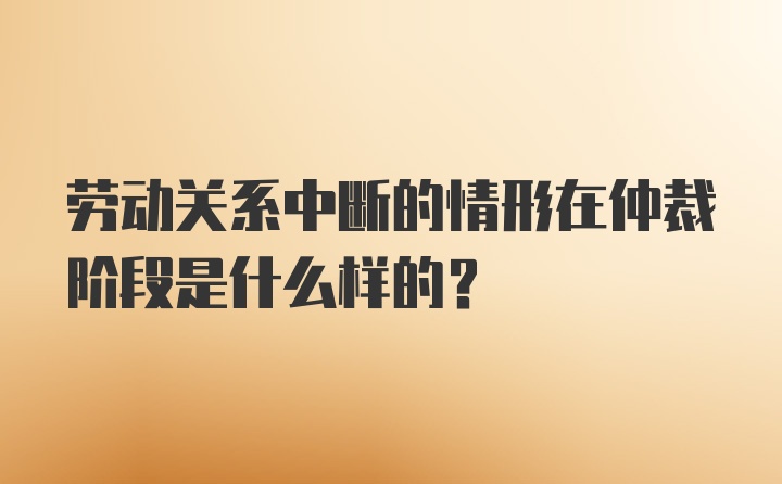 劳动关系中断的情形在仲裁阶段是什么样的?