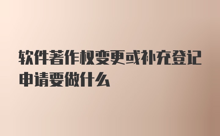 软件著作权变更或补充登记申请要做什么