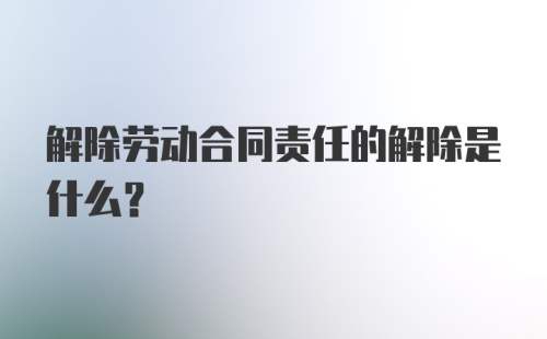 解除劳动合同责任的解除是什么？