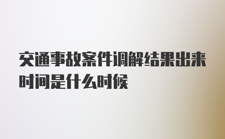 交通事故案件调解结果出来时间是什么时候