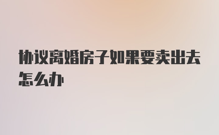 协议离婚房子如果要卖出去怎么办