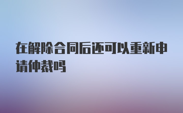 在解除合同后还可以重新申请仲裁吗