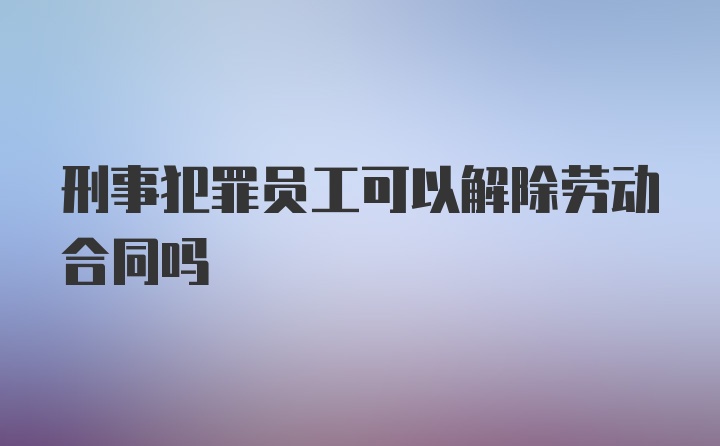 刑事犯罪员工可以解除劳动合同吗