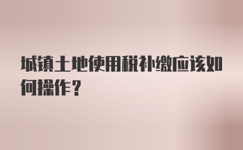 城镇土地使用税补缴应该如何操作?