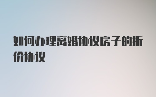 如何办理离婚协议房子的折价协议