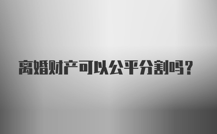 离婚财产可以公平分割吗？