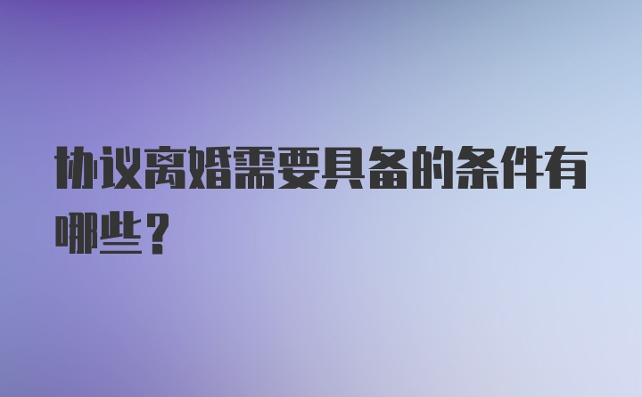 协议离婚需要具备的条件有哪些？