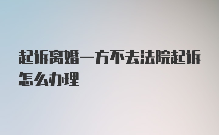 起诉离婚一方不去法院起诉怎么办理