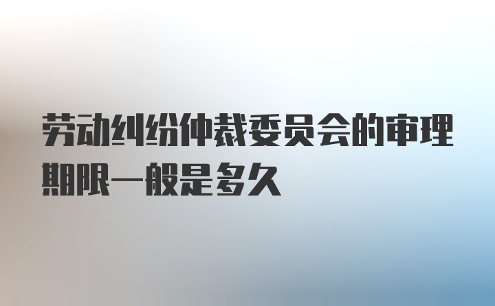 劳动纠纷仲裁委员会的审理期限一般是多久