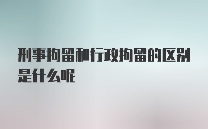 刑事拘留和行政拘留的区别是什么呢