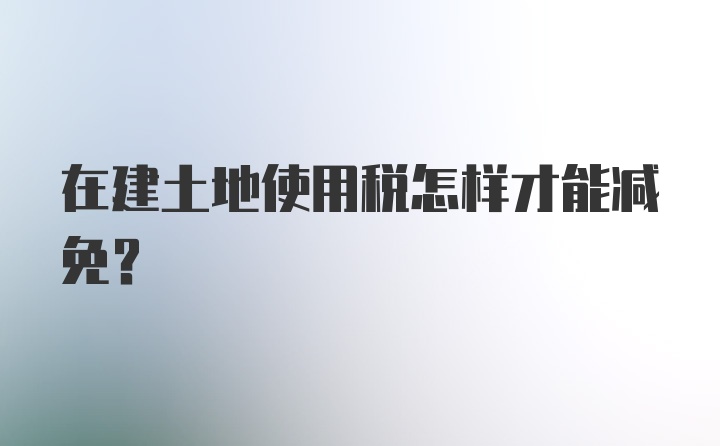 在建土地使用税怎样才能减免?