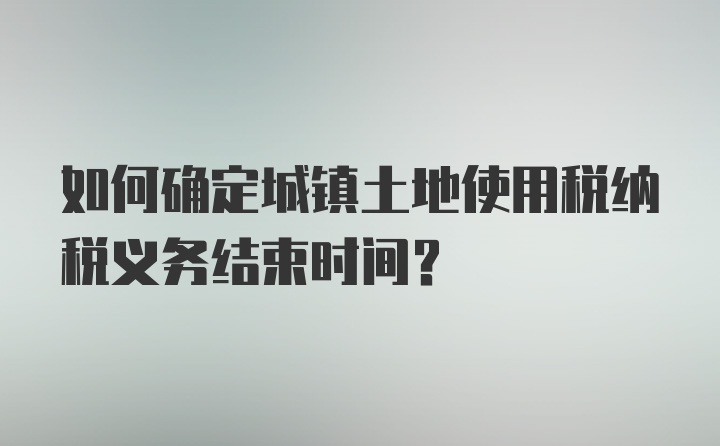 如何确定城镇土地使用税纳税义务结束时间？