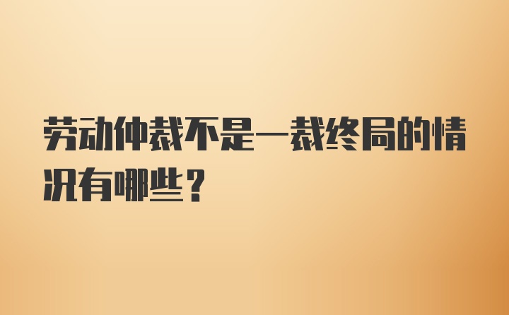 劳动仲裁不是一裁终局的情况有哪些?