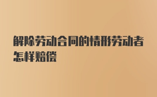 解除劳动合同的情形劳动者怎样赔偿