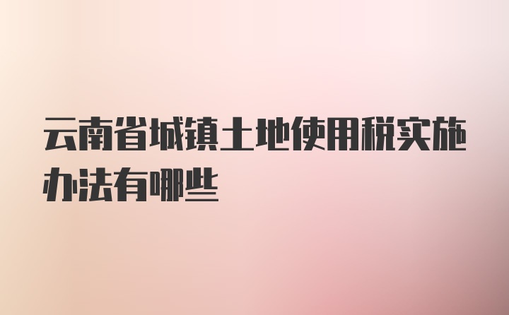 云南省城镇土地使用税实施办法有哪些