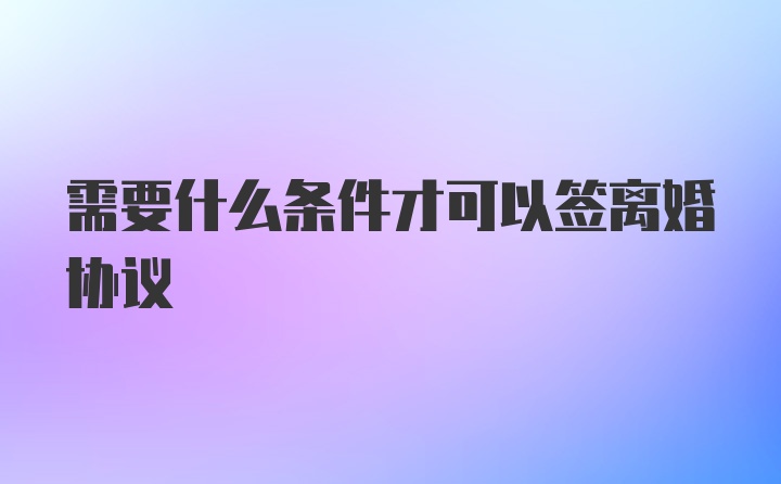 需要什么条件才可以签离婚协议