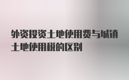 外资投资土地使用费与城镇土地使用税的区别