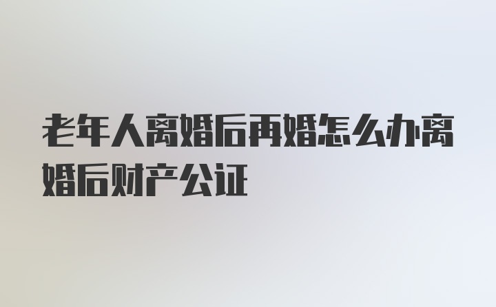 老年人离婚后再婚怎么办离婚后财产公证