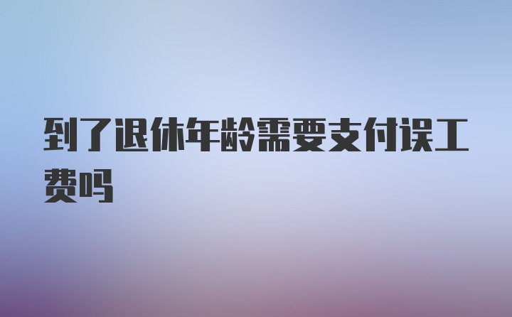 到了退休年龄需要支付误工费吗