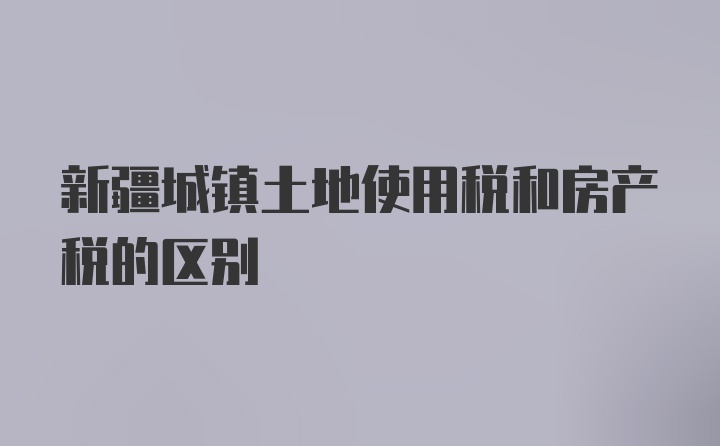 新疆城镇土地使用税和房产税的区别