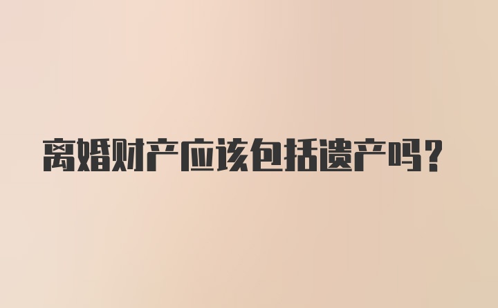 离婚财产应该包括遗产吗?