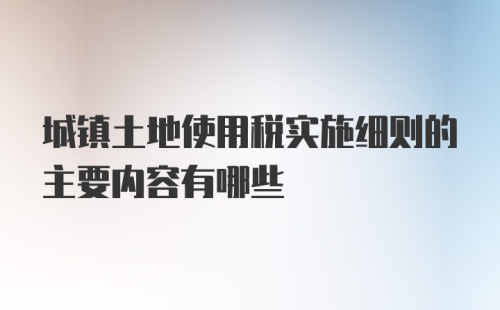 城镇土地使用税实施细则的主要内容有哪些