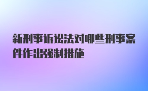 新刑事诉讼法对哪些刑事案件作出强制措施