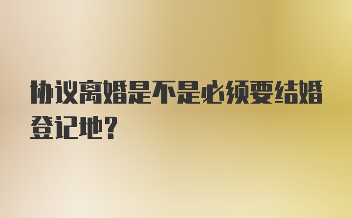 协议离婚是不是必须要结婚登记地？