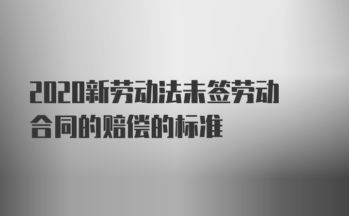 2020新劳动法未签劳动合同的赔偿的标准