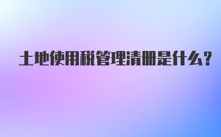 土地使用税管理清册是什么？