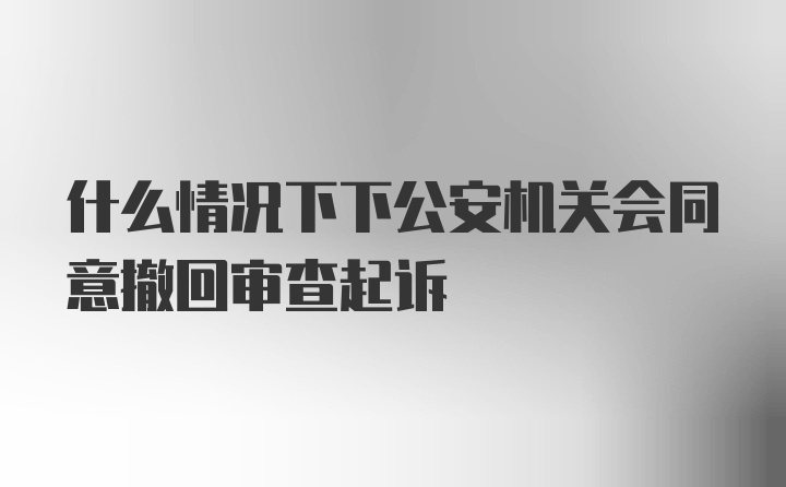 什么情况下下公安机关会同意撤回审查起诉