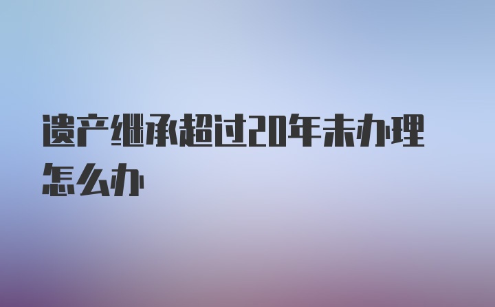 遗产继承超过20年未办理怎么办