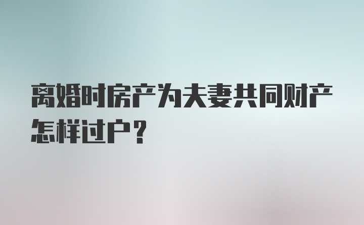 离婚时房产为夫妻共同财产怎样过户?