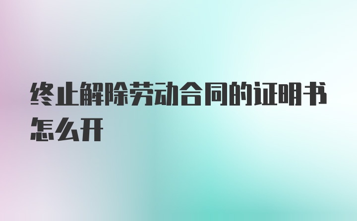 终止解除劳动合同的证明书怎么开