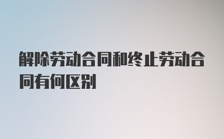 解除劳动合同和终止劳动合同有何区别