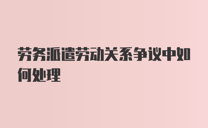 劳务派遣劳动关系争议中如何处理