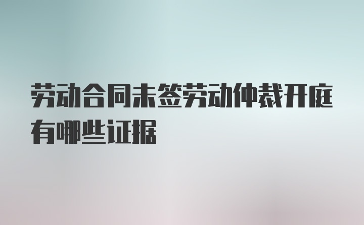 劳动合同未签劳动仲裁开庭有哪些证据