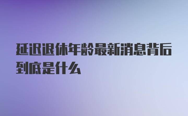 延迟退休年龄最新消息背后到底是什么