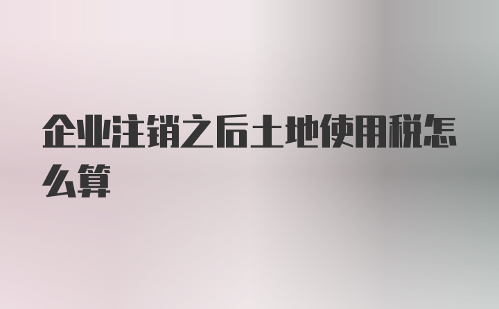 企业注销之后土地使用税怎么算