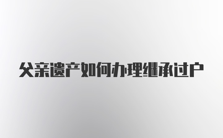 父亲遗产如何办理继承过户